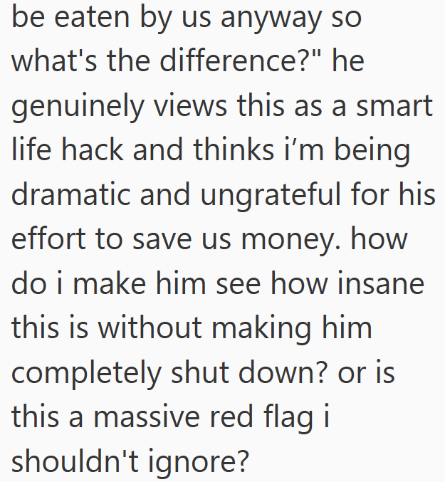 be eaten by us anyway so what's the difference?" he genuinely views this as a smart life hack and thinks i'm being dramatic and ungrateful for his effort to save us money. how do i make him see how insane this is without making him completely shut down? or is this a massive red flag i shouldn't ignore?