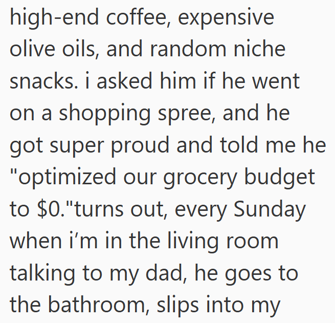 high-end coffee, expensive olive oils, and random niche snacks. i asked him if he went on a shopping spree, and he got super proud and told me he "optimized our grocery budget to $0."turns out, every Sunday when i'm in the living room talking to my dad, he goes to the bathroom, slips into my