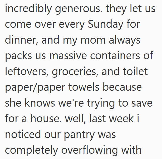 incredibly generous. they let us come over every Sunday for dinner, and my mom always packs us massive containers of leftovers, groceries, and toilet paper/paper towels because she knows we're trying to save for a house. well, last week i noticed our pantry was completely overflowing with
