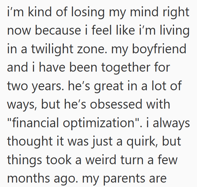 i'm kind of losing my mind right now because i feel like i'm living in a twilight zone. my boyfriend and i have been together for two years. he's great in a lot of ways, but he's obsessed with "financial optimization". i always thought it was just a quirk, but things took a weird turn a few months ago. my parents are