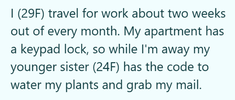 I (29F) travel for work about two weeks out of every month. My apartment has a keypad lock, so while I'm away my younger sister (24F) has the code to water my plants and grab my mail.