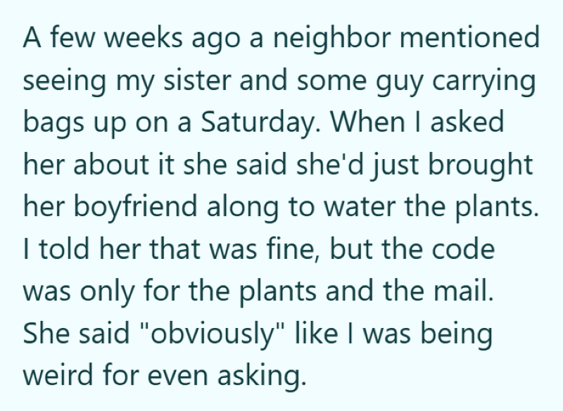 A few weeks ago a neighbor mentioned seeing my sister and some guy carrying bags up on a Saturday. When I asked her about it she said she'd just brought her boyfriend along to water the plants. I told her that was fine, but the code was only for the plants and the mail. She said "obviously" like I was being weird for even asking.