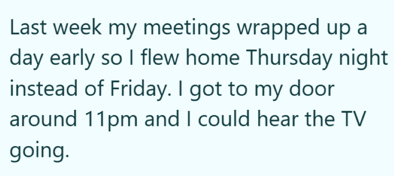 Last week my meetings wrapped up a day early so I flew home Thursday night instead of Friday. I got to my door around 11pm and I could hear the TV going.