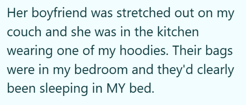 Her boyfriend was stretched out on my couch and she was in the kitchen wearing one of my hoodies. Their bags were in my bedroom and they'd clearly been sleeping in MY bed.