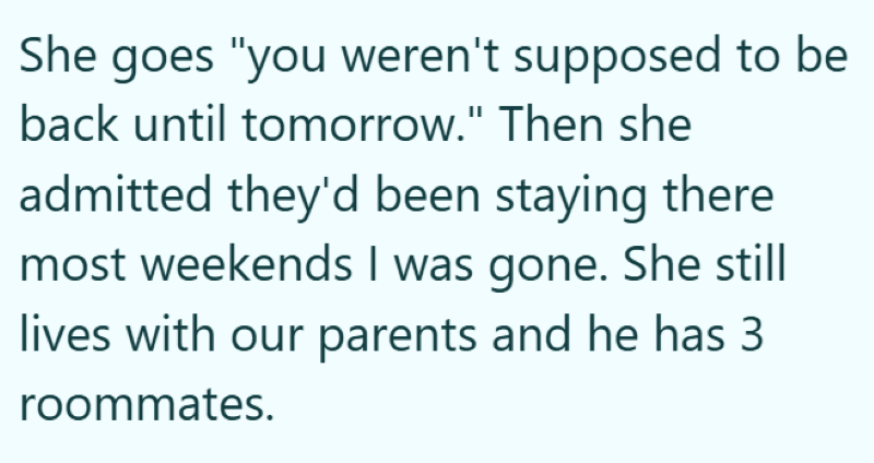 She goes "you weren't supposed to be back until tomorrow." Then she admitted they'd been staying there most weekends I was gone. She still lives with our parents and he has 3 roommates.