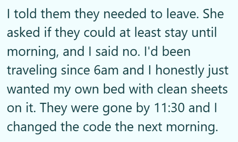 I told them they needed to leave. She asked if they could at least stay until morning, and I said no. I'd been traveling since 6am and I honestly just wanted my own bed with clean sheets on it. They were gone by 11:30 and I changed the code the next morning.