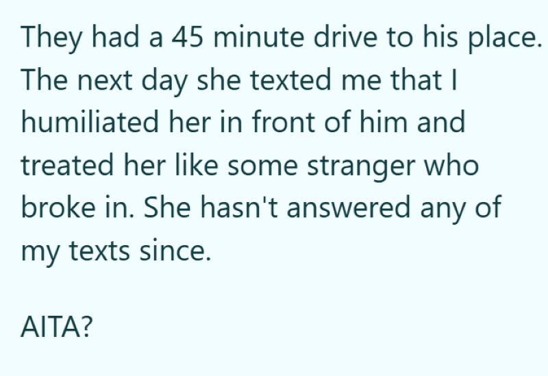 They had a 45 minute drive to his place. The next day she texted me that I humiliated her in front of him and treated her like some stranger who broke in. She hasn't answered any of my texts since. AITA?