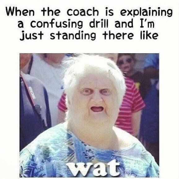 When the coach is explaining a confusing drill and I'm just standing there like wat