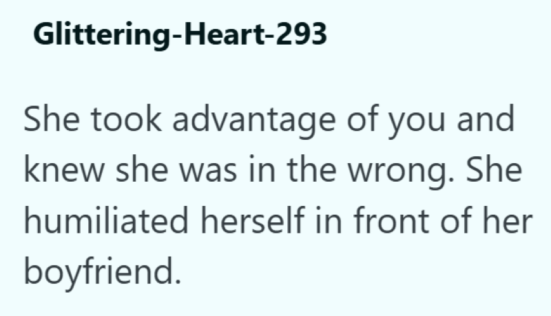 Glittering-Heart-293 She took advantage of you and knew she was in the wrong. She humiliated herself in front of her boyfriend.