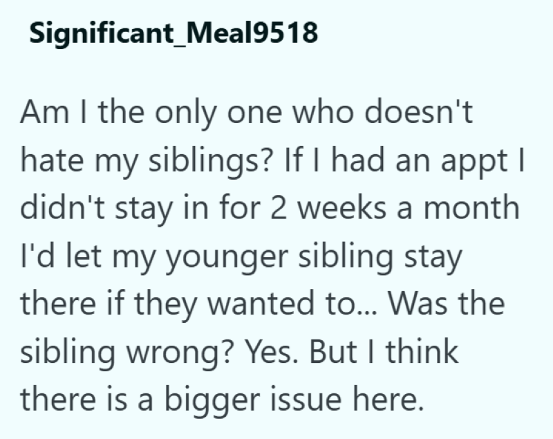 Significant_Meal9518 Am I the only one who doesn't hate my siblings? If I had an appt I didn't stay in for 2 weeks a month I'd let my younger sibling stay there if they wanted to... Was the sibling wrong? Yes. But I think there is a bigger issue here.