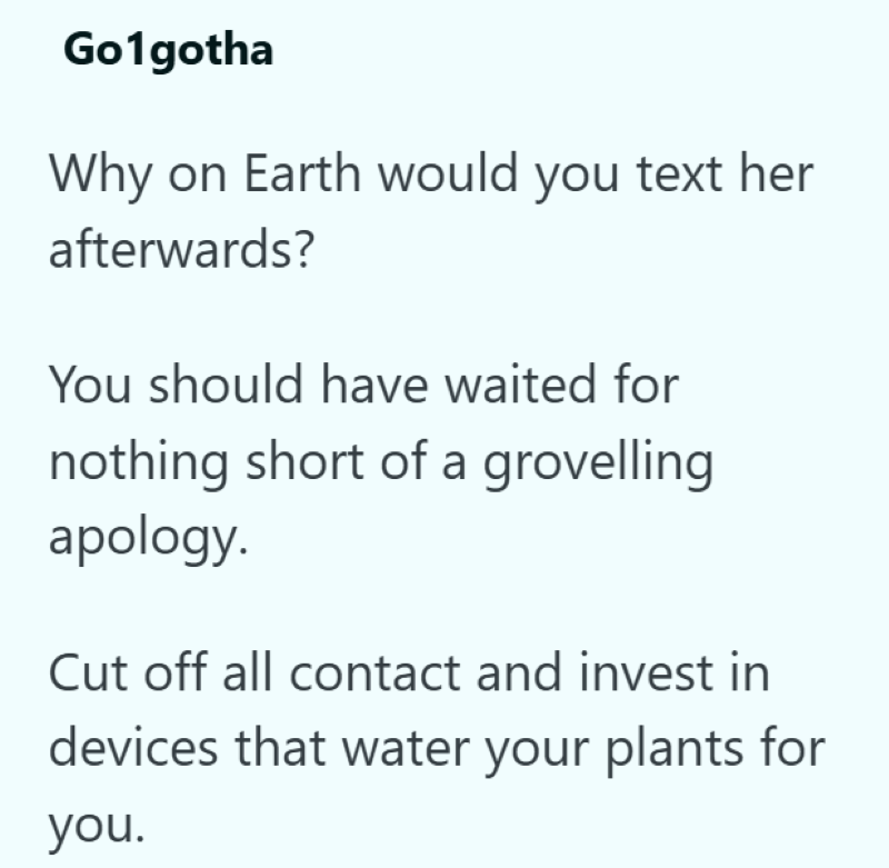 Go1gotha Why on Earth would you text her afterwards? You should have waited for nothing short of a grovelling apology. Cut off all contact and invest in devices that water your plants for you.