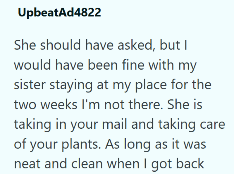 UpbeatAd4822 She should have asked, but I would have been fine with my sister staying at my place for the two weeks I'm not there. She is taking in your mail and taking care of your plants. As long as it was neat and clean when I got back