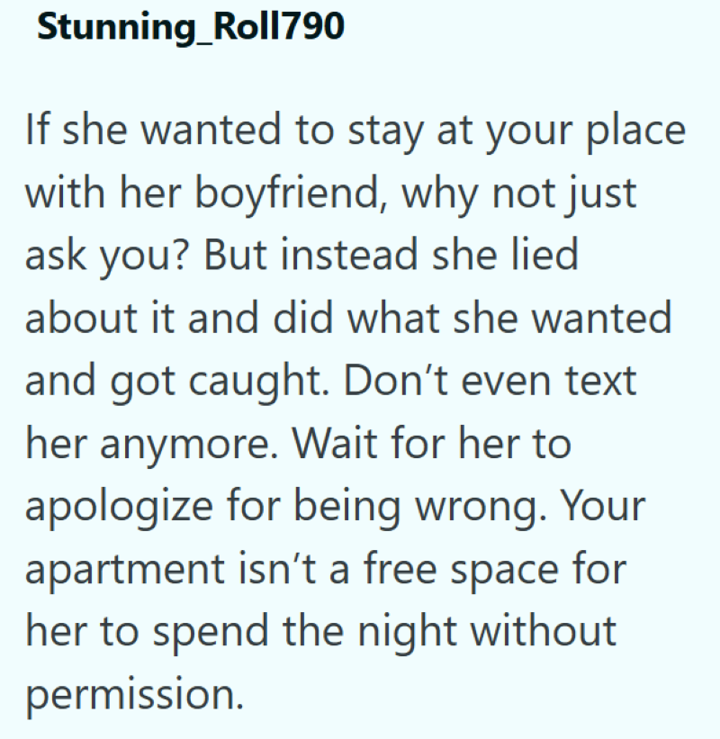 Stunning_Roll790 If she wanted to stay at your place with her boyfriend, why not just ask you? But instead she lied about it and did what she wanted and got caught. Don't even text her anymore. Wait for her to apologize for being wrong. Your apartment isn't a free space for her to spend the night without permission.