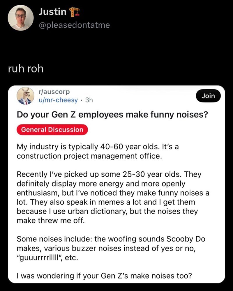 Justin @pleasedontatme ruh roh r/auscorp u/mr-cheesy ⚫ 3h Join Do your Gen Z employees make funny noises? General Discussion My industry is typically 40-60 year olds. It's a construction project management office. Recently I've picked up some 25-30 year olds. They definitely display more energy and more openly enthusiasm, but I've noticed they make funny noises a lot. They also speak in memes a lot and I get them because I use urban dictionary, but the noises they make threw me off. Some noises