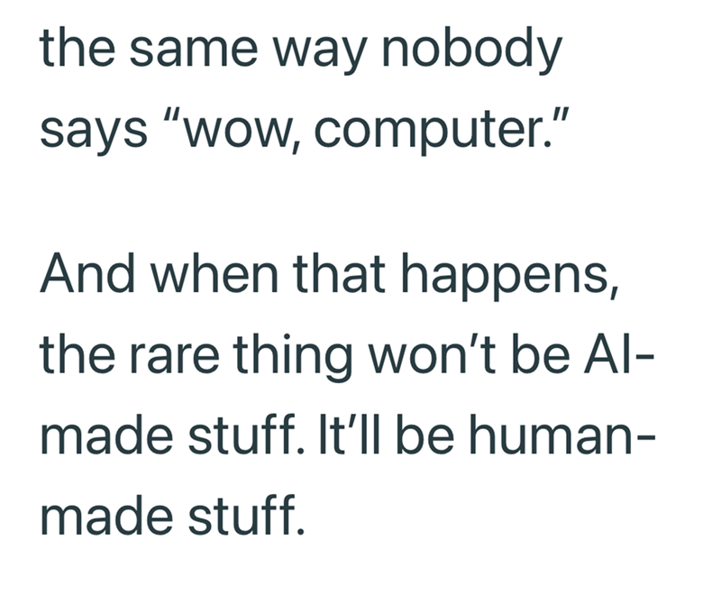 the same way nobody says "wow, computer." And when that happens, the rare thing won't be Al- made stuff. It'll be human- made stuff.