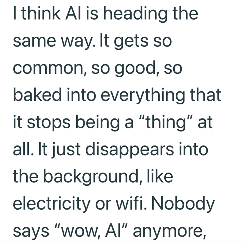 I think Al is heading the same way. It gets so common, so good, so baked into everything that it stops being a "thing" at all. It just disappears into the background, like electricity or wifi. Nobody says "wow, Al" anymore,