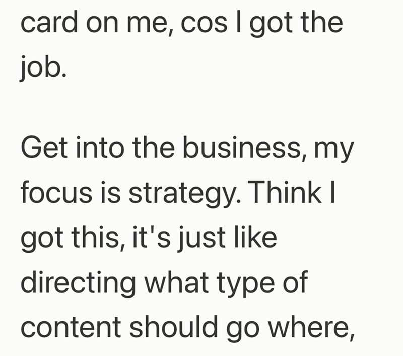 card on me, cos I got the job. Get into the business, my focus is strategy. Think I got this, it's just like directing what type of content should go where,
