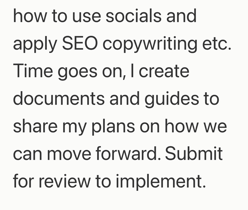 how to use socials and apply SEO copywriting etc. Time goes on, I create documents and guides to share my plans on how we can move forward. Submit for review to implement.