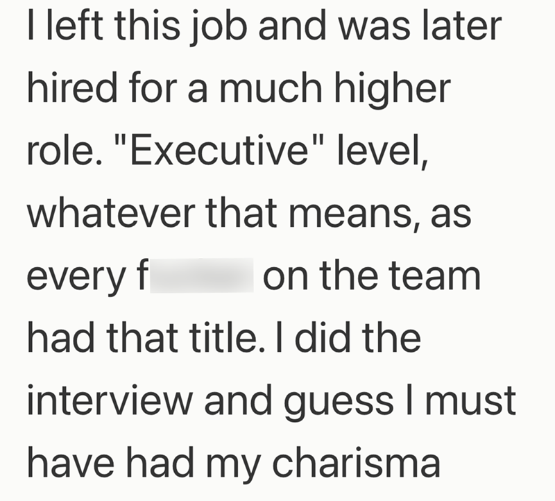 I left this job and was later hired for a much higher role. "Executive" level, whatever that means, as every f on the team had that title. I did the interview and guess I must have had my charisma