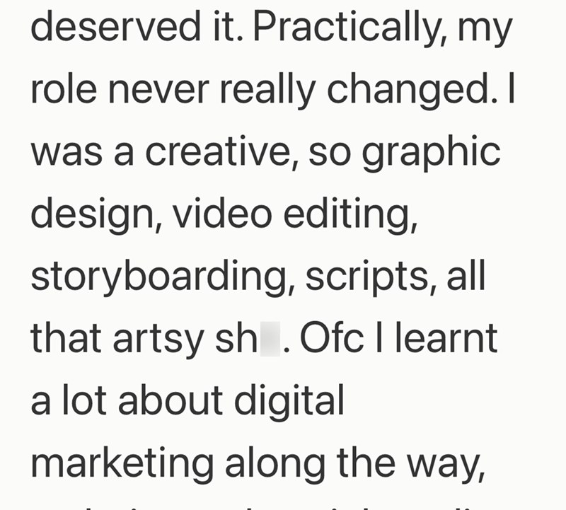deserved it. Practically, my role never really changed. I was a creative, so graphic design, video editing, storyboarding, scripts, all that artsy sh. Ofc I learnt a lot about digital marketing along the way,