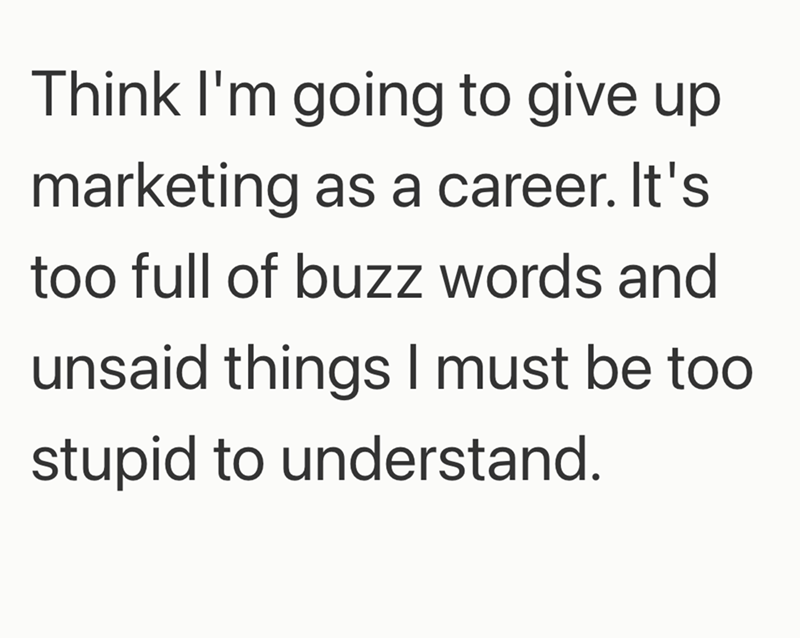Think I'm going to give up marketing as a career. It's too full of buzz words and unsaid things I must be too stupid to understand.