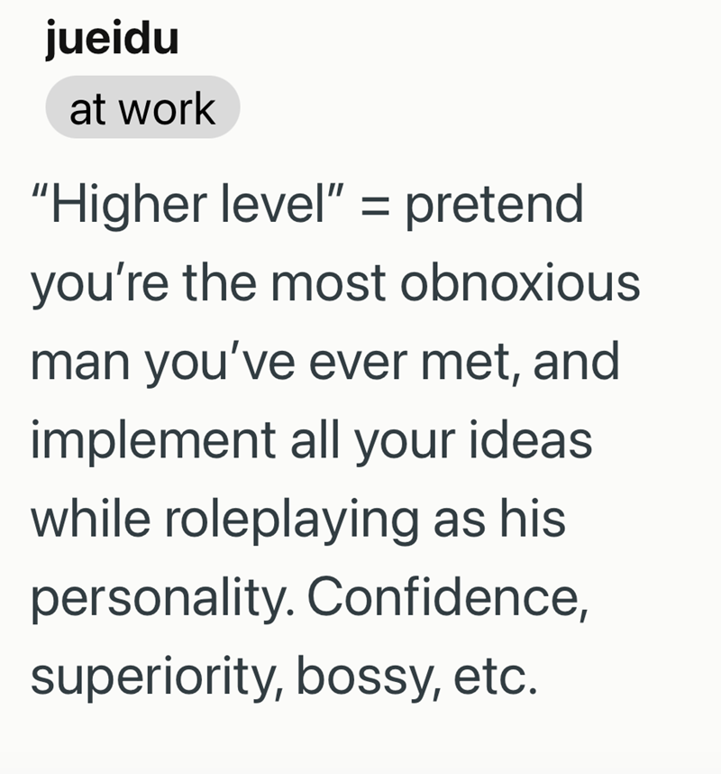 jueidu at work "Higher level" = pretend you're the most obnoxious man you've ever met, and implement all your ideas. while roleplaying as his personality. Confidence, superiority, bossy, etc.
