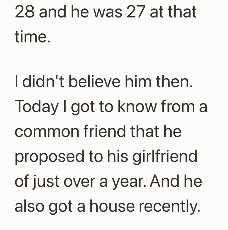 28 and he was 27 at that time. I didn't believe him then. Today I got to know from a common friend that he proposed to his girlfriend of just over a year. And he also got a house recently.
