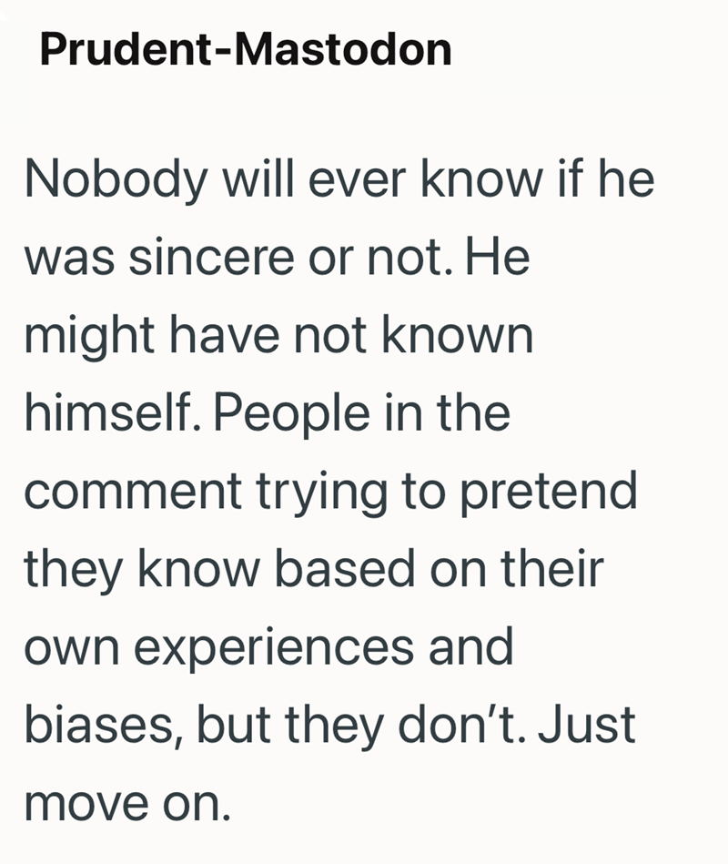 Prudent-Mastodon Nobody will ever know if he was sincere or not. He might have not known himself. People in the comment trying to pretend they know based on their own experiences and biases, but they don't. Just move on.