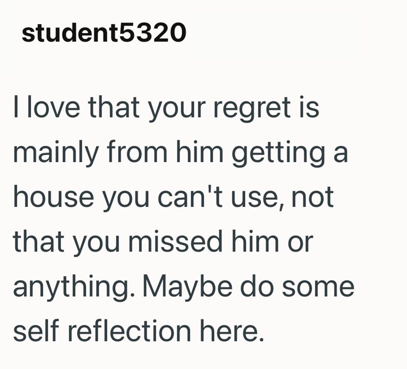 student5320 I love that your regret mainly from him getting a house you can't use, not that you missed him or anything. Maybe do some self reflection here.