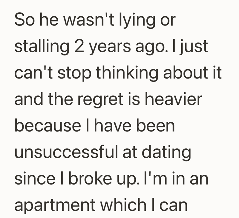 So he wasn't lying or stalling 2 years ago. I just can't stop thinking about it and the regret is heavier because I have been unsuccessful at dating since I broke up. I'm in an apartment which I can