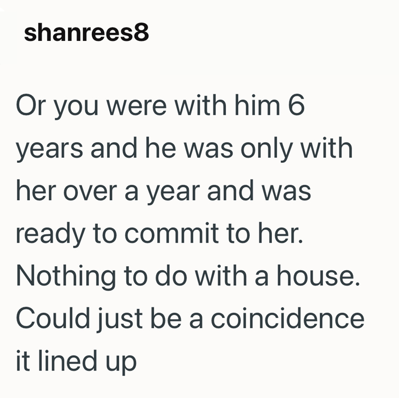 shanrees8 Or you were with him 6 years and he was only with her over a year and was ready to commit to her. Nothing to do with a house. Could just be a coincidence it lined up