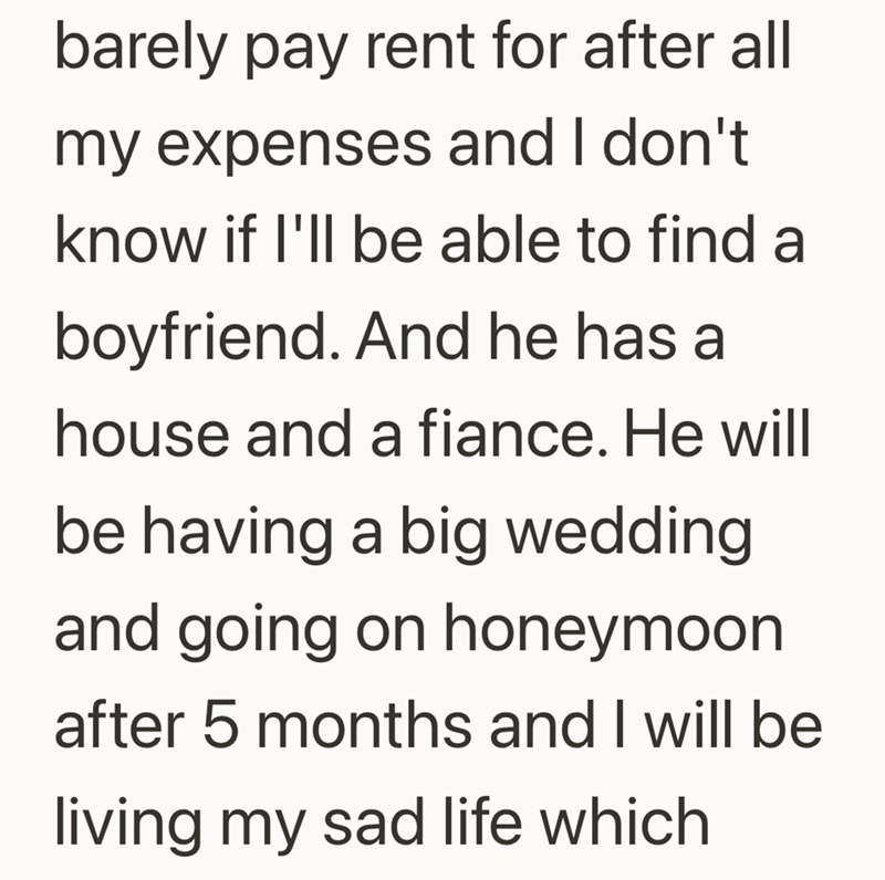barely pay rent for after all my expenses and I don't know if I'll be able to find a boyfriend. And he has a house and a fiance. He will be having a big wedding and going on honeymoon after 5 months and I will be living my sad life which