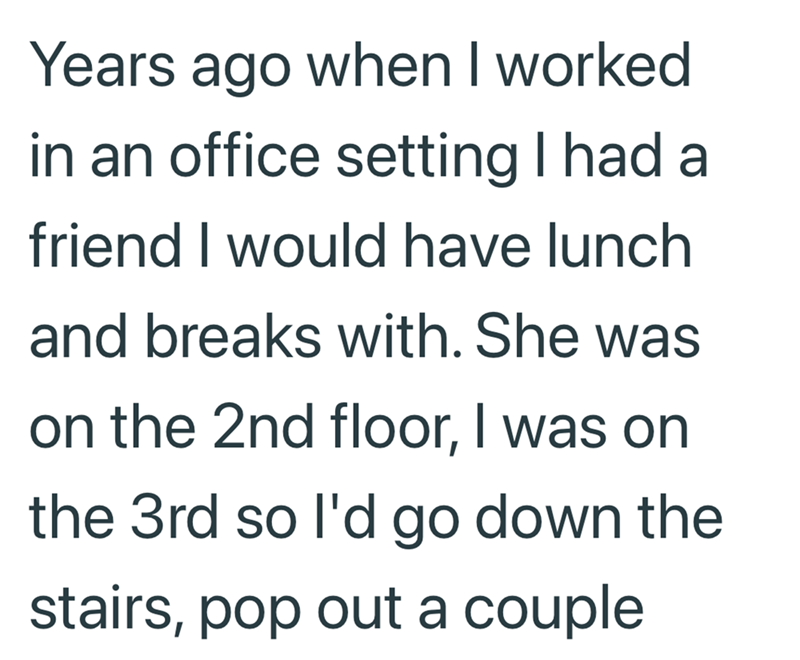 Years ago when I worked in an office setting I had a friend I would have lunch and breaks with. She was on the 2nd floor, I was on the 3rd so I'd go down the stairs, pop out a couple