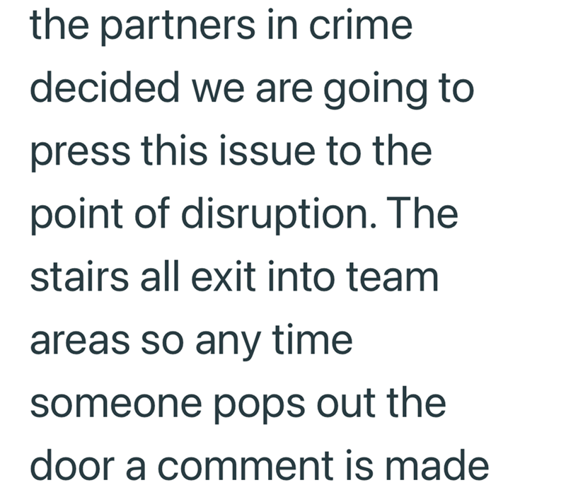 the partners in crime decided we are going to press this issue to the point of disruption. The stairs all exit into team areas so any time someone pops out the door a comment is made