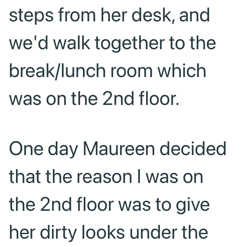 steps from her desk, and we'd walk together to the break/lunch room which was on the 2nd floor. One day Maureen decided that the reason I was on the 2nd floor was to give her dirty looks under the