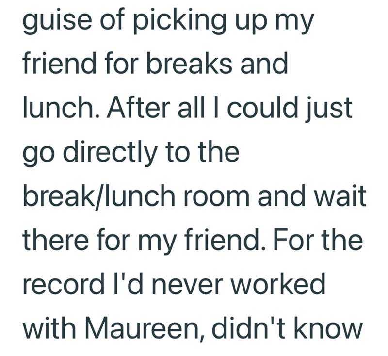 guise of picking up my friend for breaks and lunch. After all I could just go directly to the break/lunch room and wait there for my friend. For the record I'd never worked with Maureen, didn't know