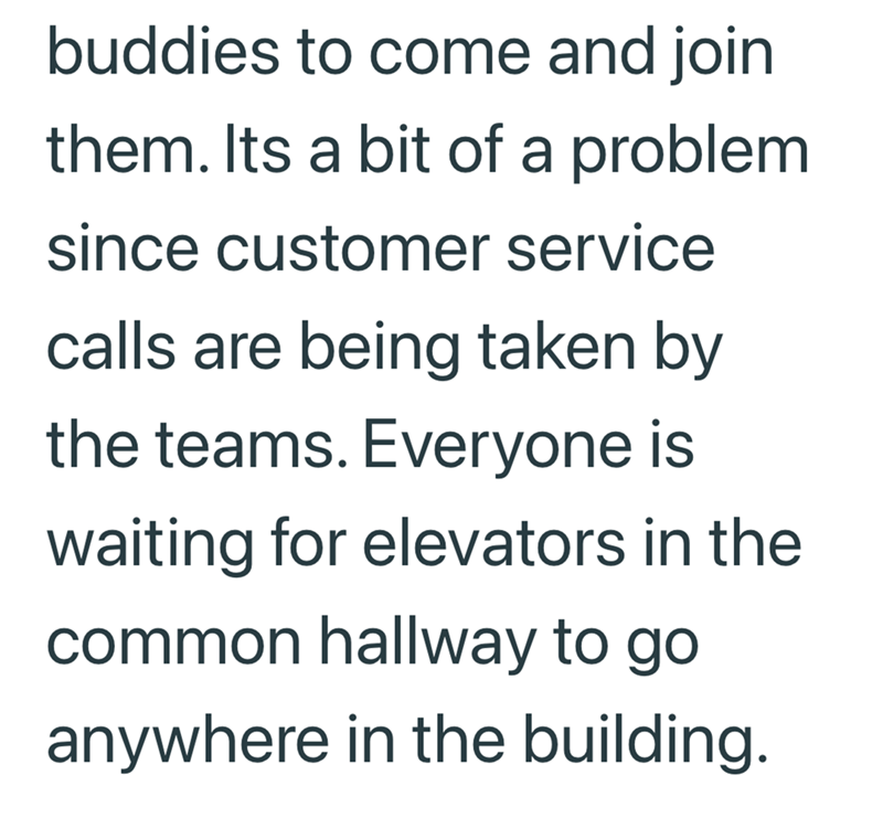 buddies to come and join them. Its a bit of a problem. since customer service calls are being taken by the teams. Everyone is waiting for elevators in the common hallway to go anywhere in the building.