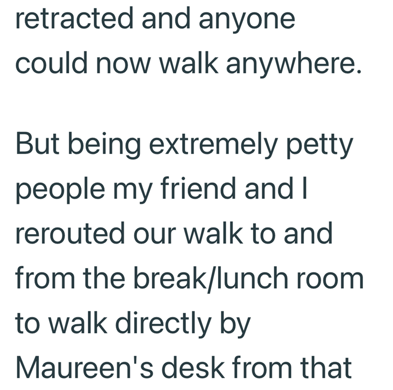 retracted and anyone could now walk anywhere. But being extremely petty people my friend and I rerouted our walk to and from the break/lunch room to walk directly by Maureen's desk from that