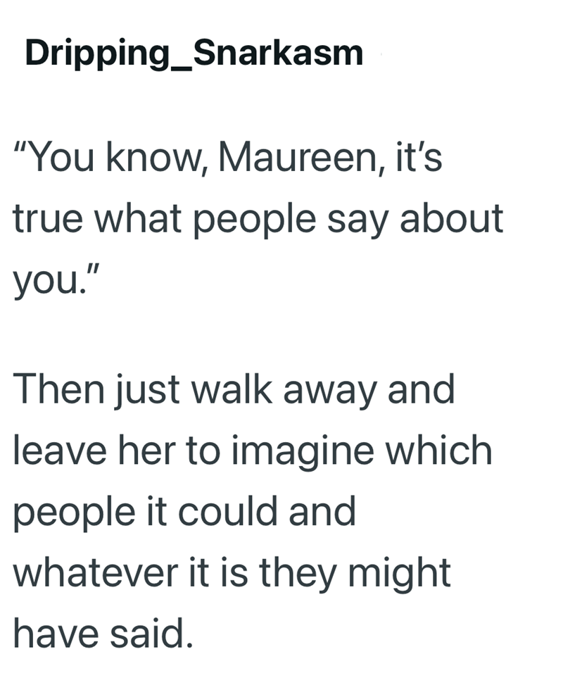 Dripping Snarkasm "You know, Maureen, it's true what people say about you." Then just walk away and leave her to imagine which people it could and whatever it is they might have said.