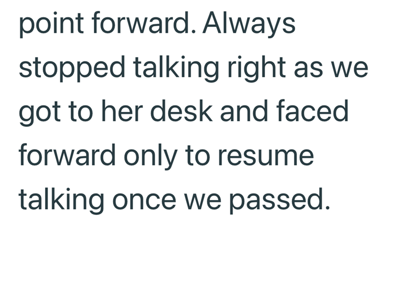 point forward. Always stopped talking right as we got to her desk and faced forward only to resume talking once we passed.