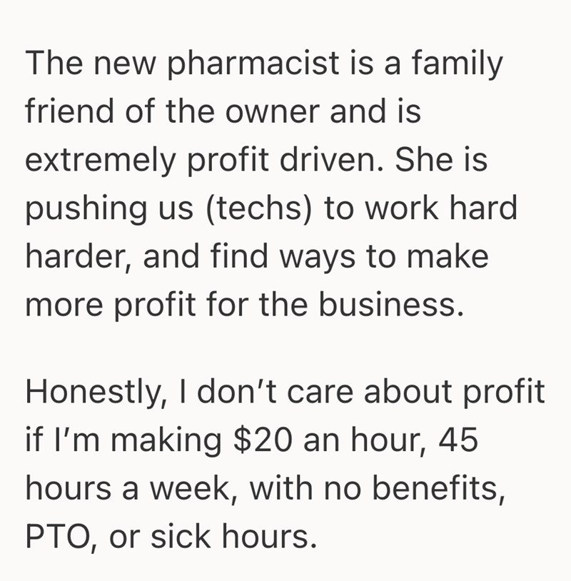 The new pharmacist is a family friend of the owner and is extremely profit driven. She is pushing us (techs) to work hard harder, and find ways to make more profit for the business. Honestly, I don't care about profit if I'm making $20 an hour, 45 hours a week, with no benefits, PTO, or sick hours.