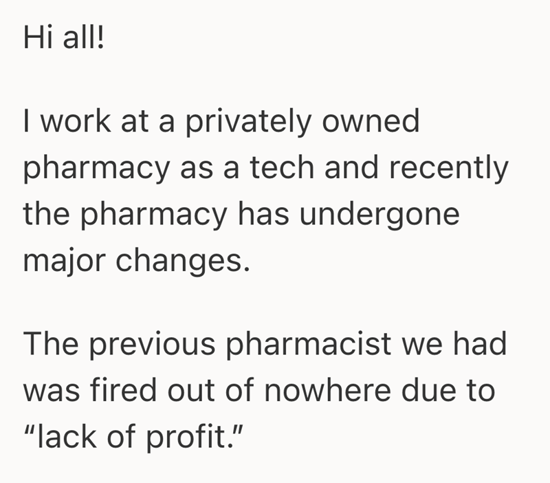Hi all! I work at a privately owned pharmacy as a tech and recently the pharmacy has undergone major changes. The previous pharmacist we had was fired out of nowhere due to "lack of profit."