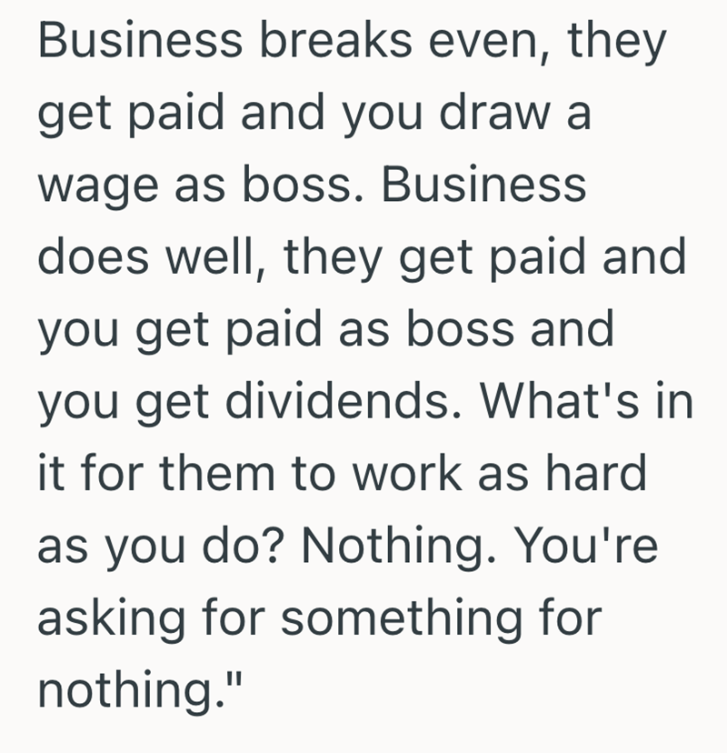 Business breaks even, they get paid and you draw a wage as boss. Business does well, they get paid and you get paid as boss and you get dividends. What's in it for them to work as hard as you do? Nothing. You're asking for something for nothing."
