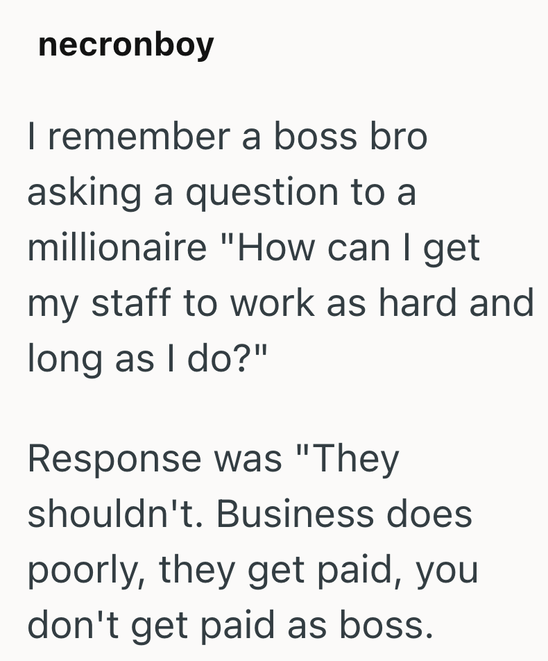 necronboy I remember a boss bro asking a question to a millionaire "How can I get my staff to work as hard and long as I do?" Response was "They shouldn't. Business does poorly, they get paid, you don't get paid as boss.