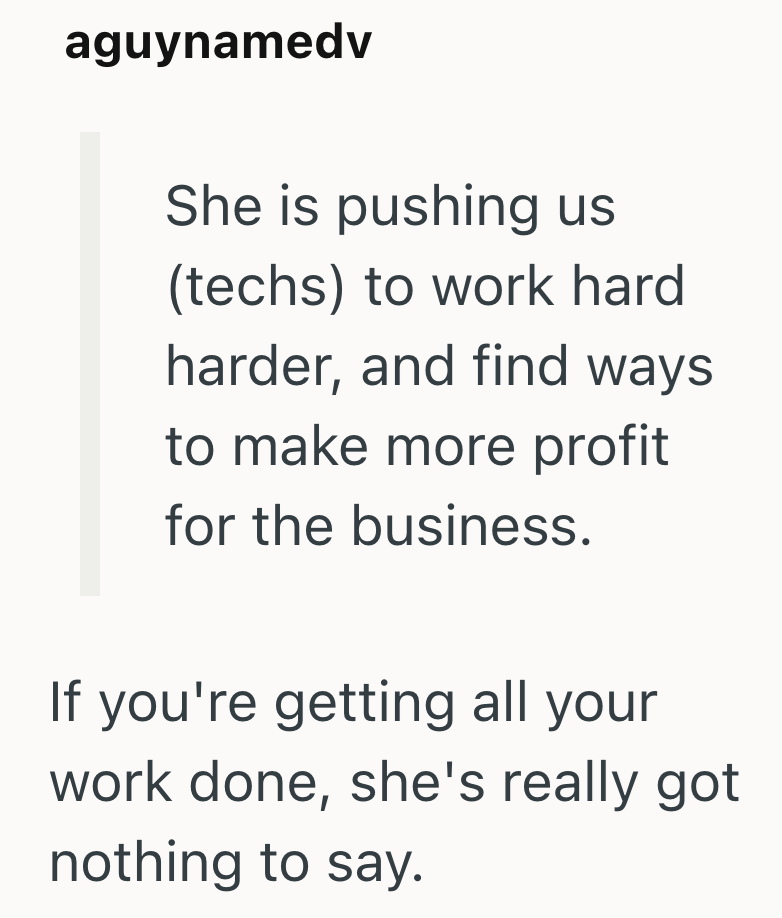 aguynamedv She is pushing us (techs) to work hard harder, and find ways to make more profit for the business. If you're getting all your work done, she's really got nothing to say.