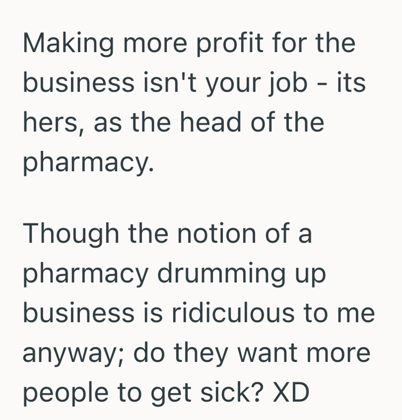 Making more profit for the business isn't your job - its hers, as the head of the pharmacy. Though the notion of a pharmacy drumming up business is ridiculous to me anyway; do they want more people to get sick? XD