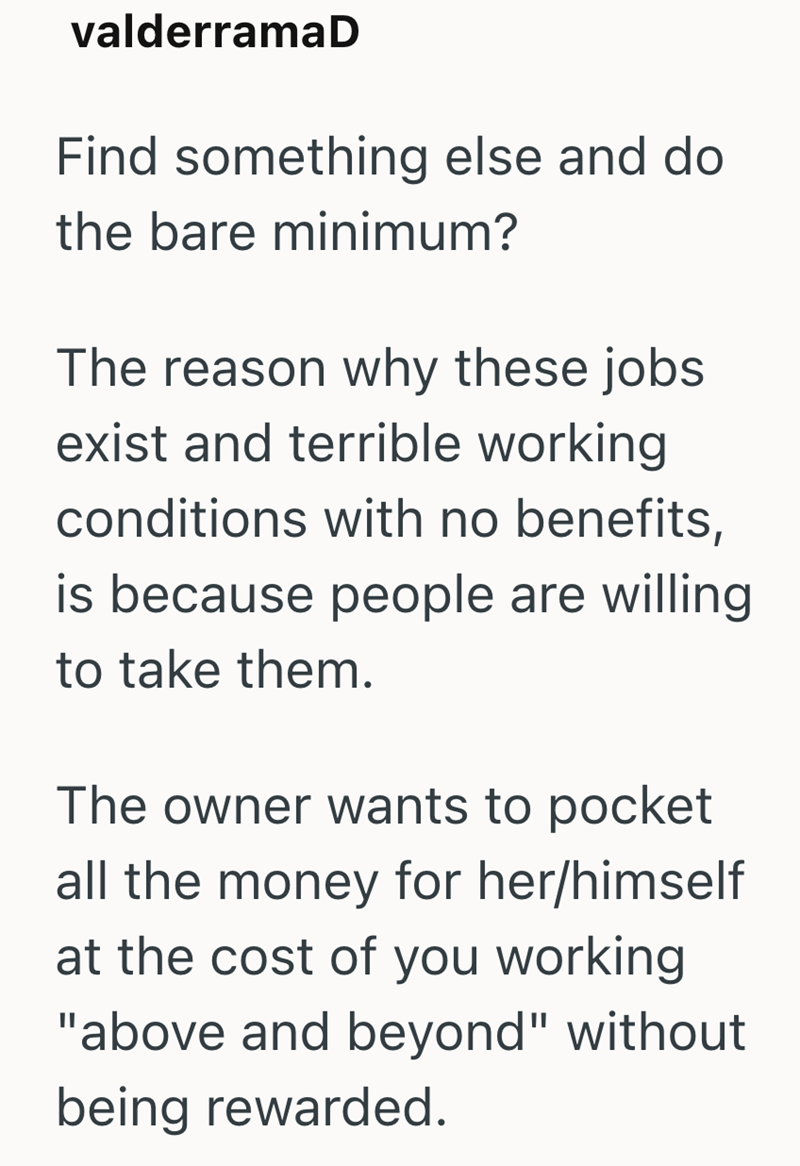 valderramaD Find something else and do the bare minimum? The reason why these jobs exist and terrible working conditions with no benefits, is because people are willing to take them. The owner wants to pocket all the money for her/himself at the cost of you working "above and beyond" without being rewarded.