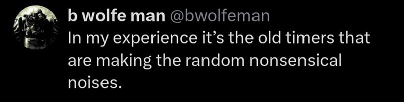 b wolfe man @bwolfeman In my experience it's the old timers that are making the random nonsensical noises.