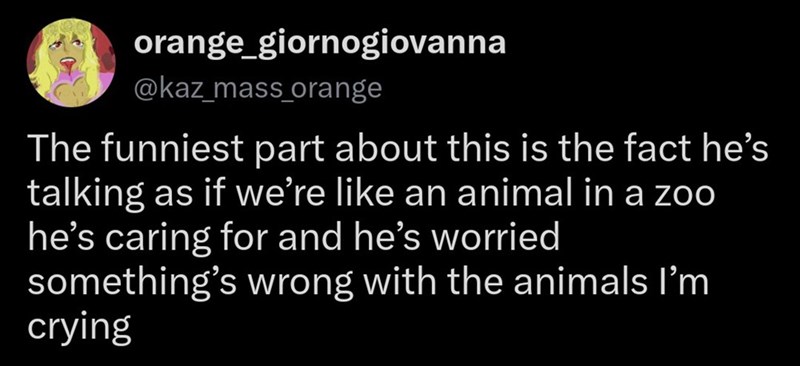 orange_giornogiovanna @kaz_mass_orange The funniest part about this is the fact he's talking as if we're like an animal in a zoo he's caring for and he's worried something's wrong with the animals I'm crying