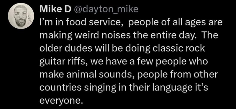 Mike D @dayton_mike I'm in food service, people of all ages are making weird noises the entire day. The older dudes will be doing classic rock guitar riffs, we have a few people who make animal sounds, people from other countries singing in their language it's everyone.